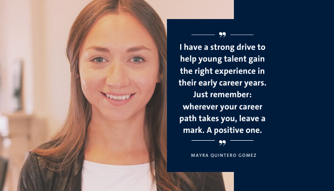 Mayra Quintero Gomez quote: I have a strong drive to help young talent gain the right experience in their early career years. Just remember: wherever your career path takes you, leave a mark. A positive one.